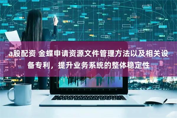 a股配资 金蝶申请资源文件管理方法以及相关设备专利，提升业务系统的整体稳定性