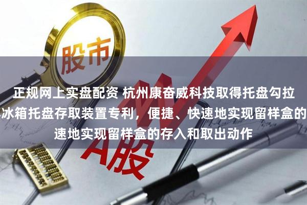 正规网上实盘配资 杭州康奋威科技取得托盘勾拉转移装置及留样冰箱托盘存取装置专利，便捷、快速地实现留样盒的存入和取出动作