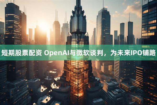 短期股票配资 OpenAI与微软谈判，为未来IPO铺路