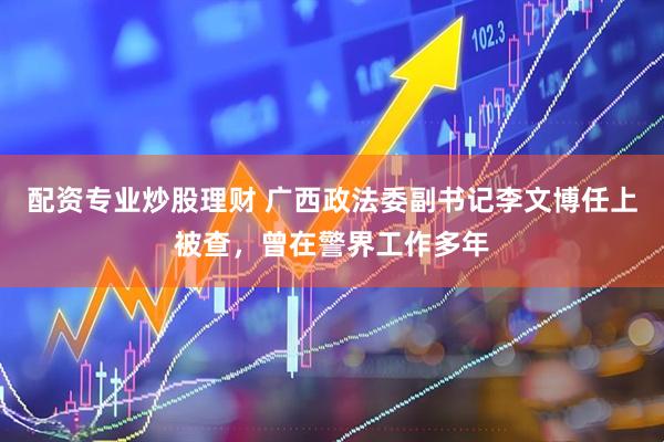 配资专业炒股理财 广西政法委副书记李文博任上被查，曾在警界工作多年