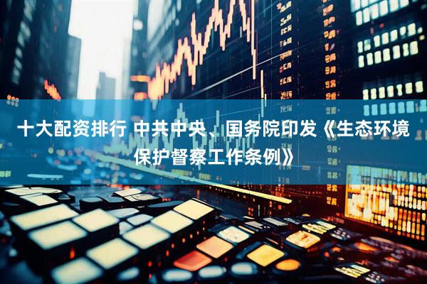 十大配资排行 中共中央、国务院印发《生态环境保护督察工作条例》