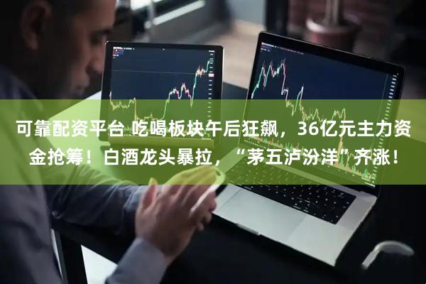 可靠配资平台 吃喝板块午后狂飙，36亿元主力资金抢筹！白酒龙头暴拉，“茅五泸汾洋”齐涨！