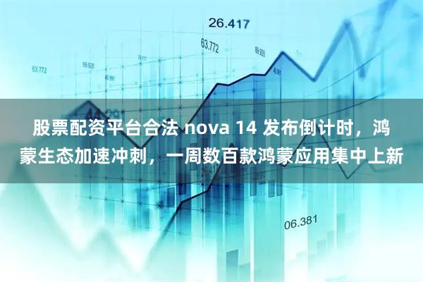 股票配资平台合法 nova 14 发布倒计时，鸿蒙生态加速冲刺，一周数百款鸿蒙应用集中上新