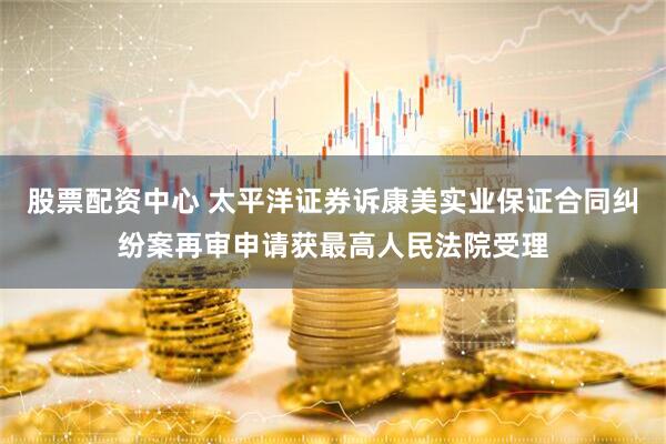 股票配资中心 太平洋证券诉康美实业保证合同纠纷案再审申请获最高人民法院受理