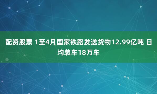 配资股票 1至4月国家铁路发送货物12.99亿吨 日均装车18万车