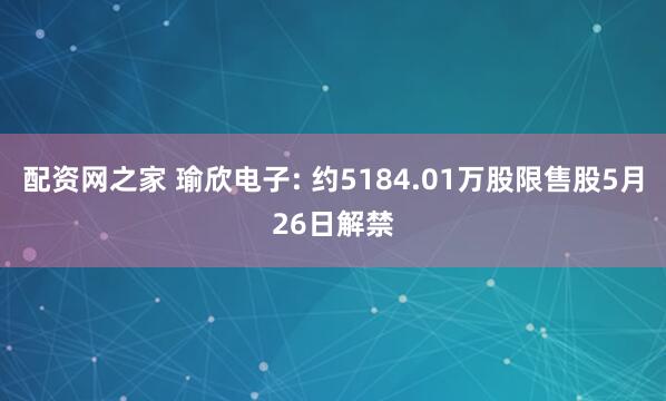 配资网之家 瑜欣电子: 约5184.01万股限售股5月26日解禁
