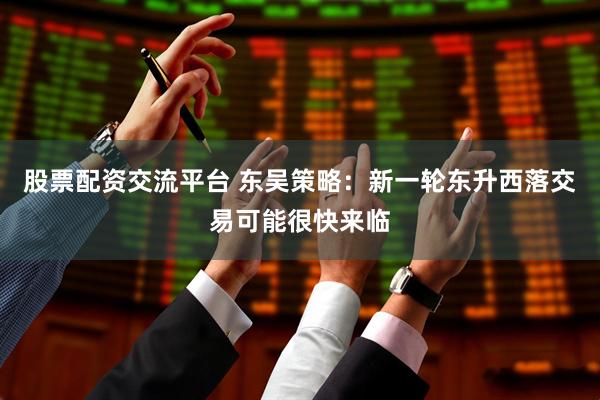 股票配资交流平台 东吴策略：新一轮东升西落交易可能很快来临