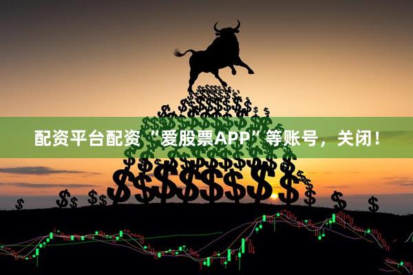 配资平台配资 “爱股票APP”等账号，关闭！