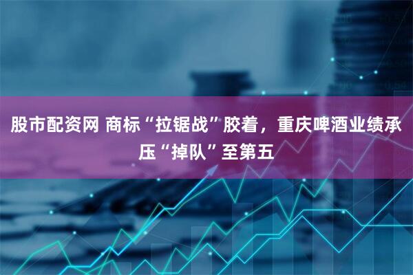 股市配资网 商标“拉锯战”胶着，重庆啤酒业绩承压“掉队”至第五