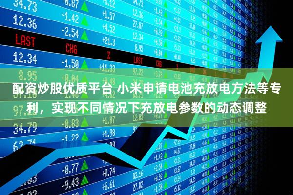 配资炒股优质平台 小米申请电池充放电方法等专利，实现不同情况下充放电参数的动态调整