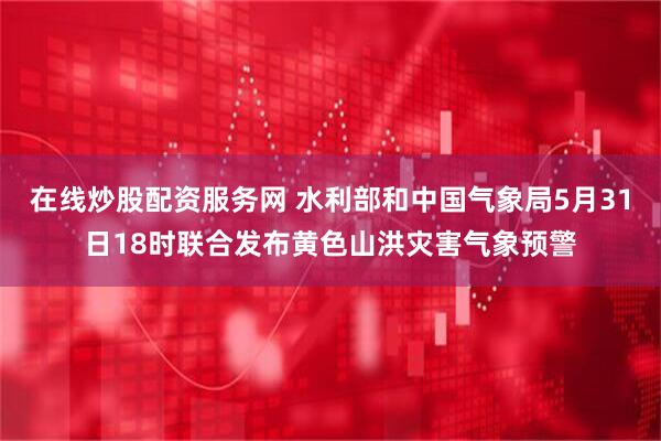 在线炒股配资服务网 水利部和中国气象局5月31日18时联合发布黄色山洪灾害气象预警