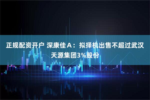 正规配资开户 深康佳Ａ：拟择机出售不超过武汉天源集团3%股份