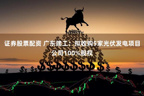证券股票配资 广东建工：拟收购5家光伏发电项目公司100%股权