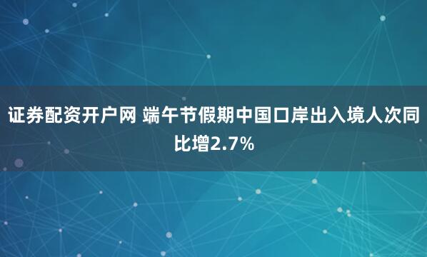 证券配资开户网 端午节假期中国口岸出入境人次同比增2.7%