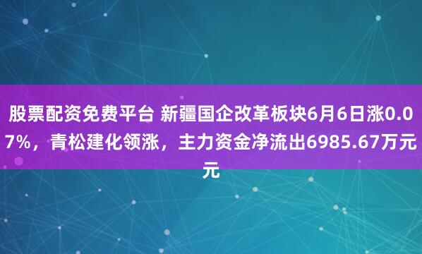 股票配资免费平台 新疆国企改革板块6月6日涨0.07%，青松建化领涨，主力资金净流出6985.67万元