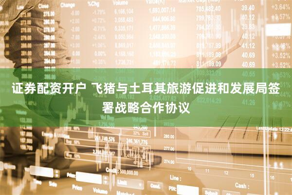 证券配资开户 飞猪与土耳其旅游促进和发展局签署战略合作协议