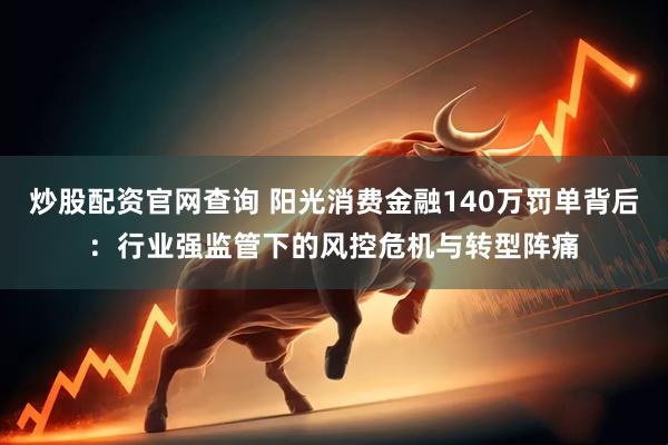 炒股配资官网查询 阳光消费金融140万罚单背后：行业强监管下的风控危机与转型阵痛