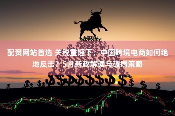 配资网站首选 关税重锤下，中国跨境电商如何绝地反击？5月新政解读与破局策略
