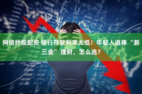 网络炒股配资 银行存款利率太低！年轻人追捧 “新三金” 理财，怎么选？
