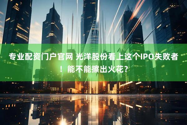 专业配资门户官网 光洋股份看上这个IPO失败者！能不能擦出火花？