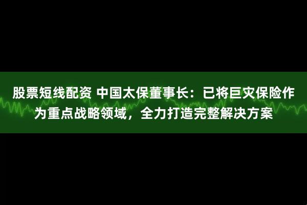 股票短线配资 中国太保董事长：已将巨灾保险作为重点战略领域，全力打造完整解决方案