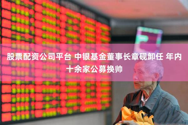 股票配资公司平台 中银基金董事长章砚卸任 年内十余家公募换帅