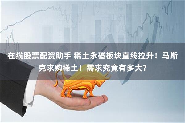 在线股票配资助手 稀土永磁板块直线拉升！马斯克求购稀土！需求究竟有多大？