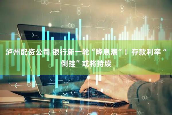 泸州配资公司 银行新一轮“降息潮”！存款利率“倒挂”或将持续