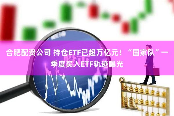 合肥配资公司 持仓ETF已超万亿元！“国家队”一季度买入ETF轨迹曝光