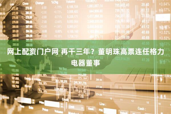 网上配资门户网 再干三年？董明珠高票连任格力电器董事