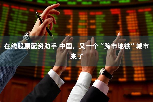 在线股票配资助手 中国，又一个“跨市地铁”城市来了