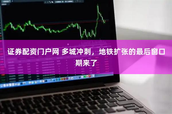 证券配资门户网 多城冲刺，地铁扩张的最后窗口期来了