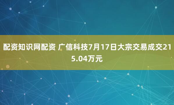 配资知识网配资 广信科技7月17日大宗交易成交215.04万元