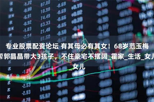 专业股票配资论坛 有其母必有其女！68岁范玉梅帮郭晶晶带大3孩子，不住豪宅不摆阔_霍家_生活_女儿