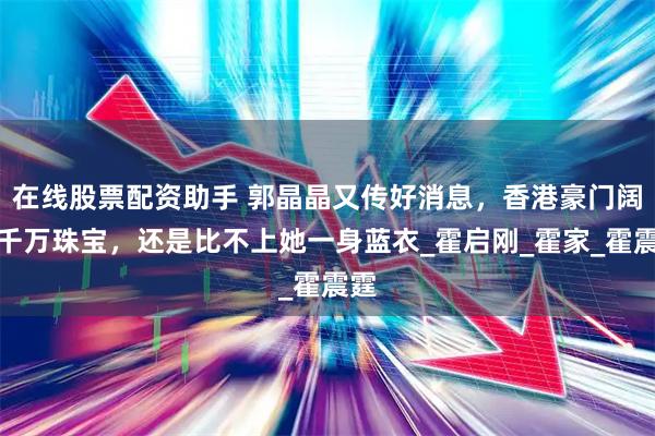 在线股票配资助手 郭晶晶又传好消息，香港豪门阔太千万珠宝，还是比不上她一身蓝衣_霍启刚_霍家_霍震霆