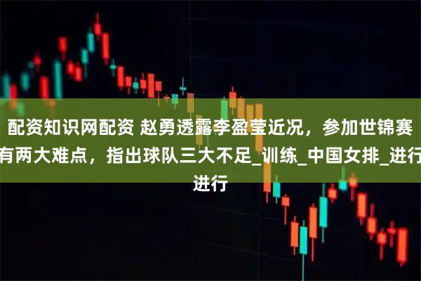配资知识网配资 赵勇透露李盈莹近况，参加世锦赛有两大难点，指出球队三大不足_训练_中国女排_进行