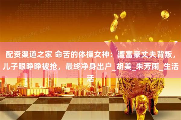 配资渠道之家 命苦的体操女神：遭富豪丈夫背叛，儿子眼睁睁被抢，最终净身出户_胡美_朱芳雨_生活