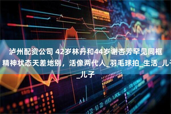 泸州配资公司 42岁林丹和44岁谢杏芳罕见同框，精神状态天差地别，活像两代人_羽毛球拍_生活_儿子