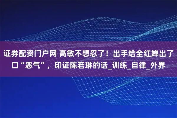 证券配资门户网 高敏不想忍了！出手给全红婵出了口“恶气”，印证陈若琳的话_训练_自律_外界