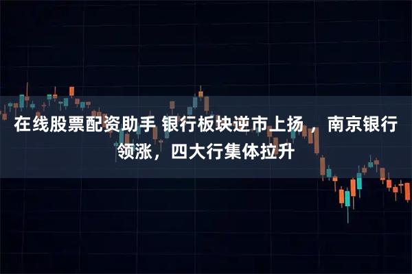 在线股票配资助手 银行板块逆市上扬 ，南京银行领涨，四大行集体拉升