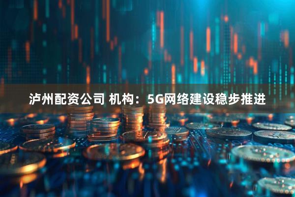 泸州配资公司 机构：5G网络建设稳步推进